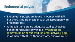 Endometrial polyps
• Endometrial polyps are found in women with RPL,
but there is no clear evidence of an association with
pregnancy loss.
• Although there are no adequate studies showing
benefit for polypectomy in RPL, hysteroscopic
removal can be considered for larger polyps (>1 cm)
in women with RPL without any other known cause.
 