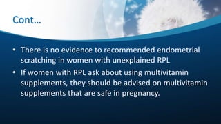 Cont…
• There is no evidence to recommended endometrial
scratching in women with unexplained RPL
• If women with RPL ask about using multivitamin
supplements, they should be advised on multivitamin
supplements that are safe in pregnancy.
 