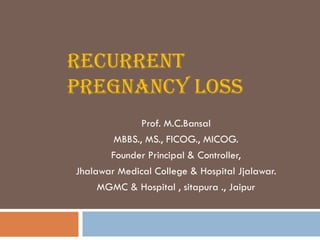 RECURRENT
PREGNANCY LOSS
              Prof. M.C.Bansal
        MBBS., MS., FICOG., MICOG.
       Founder Principal & Controller,
Jhalawar Medical College & Hospital Jjalawar.
     MGMC & Hospital , sitapura ., Jaipur
 