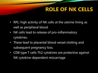 ROLE OF NK CELLS
• RPL: high activity of NK cells at the uterine lining as
well as peripheral blood
• NK cells lead to release of pro-inflammatory
cytokines.
• These lead to placental blood vessel clotting and
subsequent pregnancy loss.
• CD8 type T cells Th2 cytokines are protective against
NK cytokine-dependent miscarriage.
 