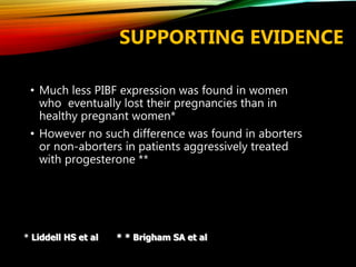 SUPPORTING EVIDENCE
• Much less PIBF expression was found in women
who eventually lost their pregnancies than in
healthy pregnant women*
• However no such difference was found in aborters
or non-aborters in patients aggressively treated
with progesterone **
* Liddell HS et al * * Brigham SA et al
 