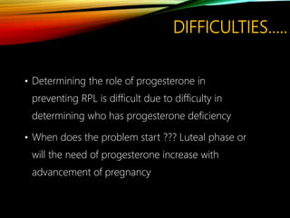 DIFFICULTIES…..
• Determining the role of progesterone in
preventing RPL is difficult due to difficulty in
determining who has progesterone deficiency
• When does the problem start ??? Luteal phase or
will the need of progesterone increase with
advancement of pregnancy
 