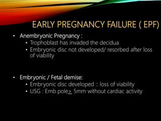 EARLY PREGNANCY FAILURE ( EPF)
• Anembryonic Pregnancy :
• Trophoblast has invaded the decidua
• Embryonic disc not developed/ resorbed after loss
of viability
• Embryonic / Fetal demise:
• Embryonic disc developed :: loss of viability
• USG : Emb pole> 5mm without cardiac activity
 