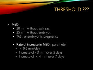 THRESHOLD ???
• MSD
• 20 mm without yolk sac
• 25mm without embryo :
• TAS : anembryonic pregnancy
• Rate of increase in MSD : parameter
• < 0.6 mm/day
• Increase of <3 mm over 5 days
• Increase of < 4 mm over 7 days
 