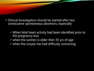 • Clinical Investigation should be started after two
consecutive spontaneous abortions, especially
• When fetal heart activity had been identified prior to
the pregnancy loss
• when the women is older than 35 yrs of age
• when the couple has had difficulty conceiving
 