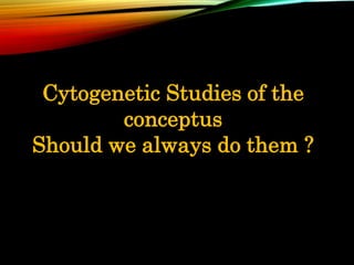 Cytogenetic Studies of the
conceptus
Should we always do them ?
 