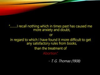 “………I recall nothing which in times past has caused me
more anxiety and doubt,
or
in regard to which I have found it more difficult to get
any satisfactory rules from books,
than the treatment of
Abortion.”
- T. G. Thomas (1908)
 
