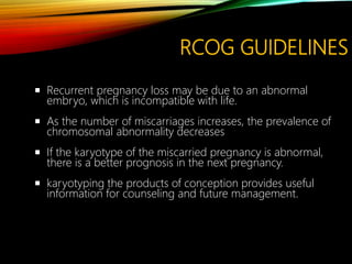RCOG GUIDELINES
 Recurrent pregnancy loss may be due to an abnormal
embryo, which is incompatible with life.
 As the number of miscarriages increases, the prevalence of
chromosomal abnormality decreases
 If the karyotype of the miscarried pregnancy is abnormal,
there is a better prognosis in the next pregnancy.
 karyotyping the products of conception provides useful
information for counseling and future management.
 