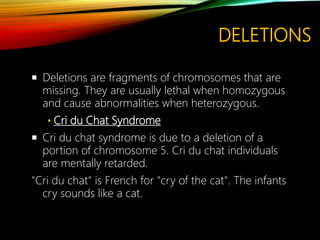 DELETIONS
 Deletions are fragments of chromosomes that are
missing. They are usually lethal when homozygous
and cause abnormalities when heterozygous.
▪ Cri du Chat Syndrome
 Cri du chat syndrome is due to a deletion of a
portion of chromosome 5. Cri du chat individuals
are mentally retarded.
"Cri du chat" is French for "cry of the cat". The infants
cry sounds like a cat.
 