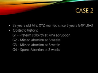 CASE 2
• 28 years old Mrs. XYZ married since 6 years G4P1L0A3
• Obstetric history:
G1 - Preterm stillbirth at 7ma abruption
G2 - Missed abortion at 6 weeks
G3 - Missed abortion at 8 weeks
G4 - Spont. Abortion at 8 weeks
 