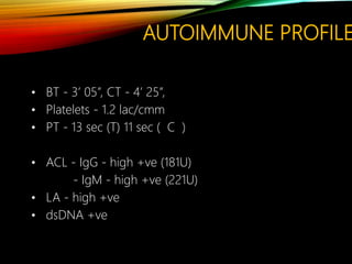 AUTOIMMUNE PROFILE
• BT - 3’ 05”, CT - 4’ 25”,
• Platelets - 1.2 lac/cmm
• PT - 13 sec (T) 11 sec ( C )
• ACL - IgG - high +ve (181U)
- IgM - high +ve (221U)
• LA - high +ve
• dsDNA +ve
 