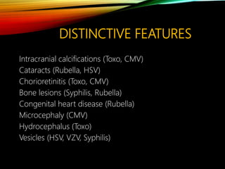 DISTINCTIVE FEATURES
Intracranial calcifications (Toxo, CMV)
Cataracts (Rubella, HSV)
Chorioretinitis (Toxo, CMV)
Bone lesions (Syphilis, Rubella)
Congenital heart disease (Rubella)
Microcephaly (CMV)
Hydrocephalus (Toxo)
Vesicles (HSV, VZV, Syphilis)
 