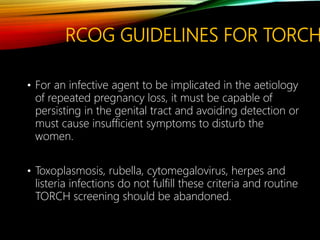 RCOG GUIDELINES FOR TORCH
• For an infective agent to be implicated in the aetiology
of repeated pregnancy loss, it must be capable of
persisting in the genital tract and avoiding detection or
must cause insufficient symptoms to disturb the
women.
• Toxoplasmosis, rubella, cytomegalovirus, herpes and
listeria infections do not fulfill these criteria and routine
TORCH screening should be abandoned.
 