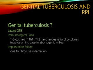 GENITAL TUBERCULOSIS AND
RPL
Genital tuberculosis ?
Latent GTB
Immunological Basis-
↑ Cytokines; ↑ Th1 : Th2 i.e changes ratio of cytokines
towards an increase in abortogenic milieu
Implantation failure-
due to fibrosis & inflamation
 