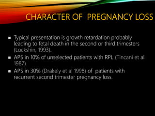 CHARACTER OF PREGNANCY LOSS
 Typical presentation is growth retardation probably
leading to fetal death in the second or third trimesters
(Lockshin, 1993).
 APS in 10% of unselected patients with RPL (Tincani et al
1987)
 APS in 30% (Drakely et al 1998) of patients with
recurrent second trimester pregnancy loss.
 