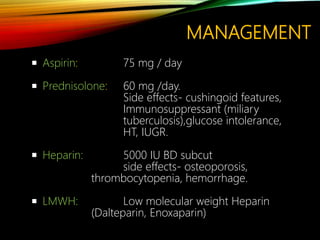 MANAGEMENT
 Aspirin: 75 mg / day
 Prednisolone: 60 mg /day.
Side effects- cushingoid features,
Immunosuppressant (miliary
tuberculosis),glucose intolerance,
HT, IUGR.
 Heparin: 5000 IU BD subcut
side effects- osteoporosis,
thrombocytopenia, hemorrhage.
 LMWH: Low molecular weight Heparin
(Dalteparin, Enoxaparin)
 