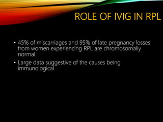ROLE OF IVIG IN RPL
• 45% of miscarriages and 95% of late pregnancy losses
from women experiencing RPL are chromosomally
normal.
• Large data suggestive of the causes being
immunological.
 