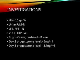 INVESTIGATIONS
• Hb - 10 gm%
• Urine R/M-N
• LFT, RFT - N
• VDRL, HIV -ve
• Bl gr - O +ve, husband - B +ve
• Day 2 progesterone levels- 2ng/ml
• Day 8 progesterone level—8.7ng/ml
 