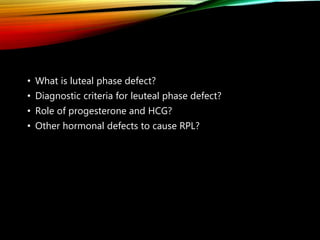 • What is luteal phase defect?
• Diagnostic criteria for leuteal phase defect?
• Role of progesterone and HCG?
• Other hormonal defects to cause RPL?
 