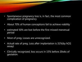 • Spontaneous pregnancy loss is, in fact, the most common
complication of pregnancy
• About 70% of human conceptions fail to achieve viability
• estimated 50% are lost before the first missed menstrual
period
• Most of preg. Losses are unrecognized.
• Actual rate of preg. Loss after implantation is 31%(by hCG
assay)
• Clinically recognized, loss occurs in 15% before 20wks of
gestation.
 