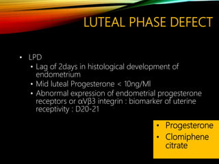 LUTEAL PHASE DEFECT
• LPD
• Lag of 2days in histological development of
endometrium
• Mid luteal Progesterone < 10ng/Ml
• Abnormal expression of endometrial progesterone
receptors or αVβ3 integrin : biomarker of uterine
receptivity : D20-21
• Progesterone
• Clomiphene
citrate
 