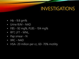 INVESTIGATIONS
• Hb - 9.8 gm%
• Urine R/M - NAD
• FBS - 92 mg%, PLBS - 104 mg%
• RFT, LFT - WNL,
• Pap smear - N
• XRC - NAD
• HSA- 20 million per cc, 60- 70% motility
 