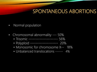 SPONTANEOUS ABORTIONS
• Normal population
• Chromosomal abnormality --- 50%
• Trisomic --------------------- 56%
• Polyploid -------------------- 20%
• Monosomic for chromosome X-- 18%
• Unbalanced translocations ------ 4%
 