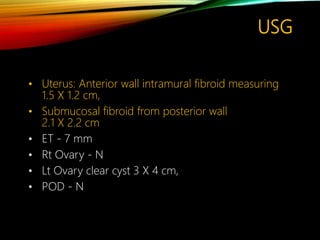 USG
• Uterus: Anterior wall intramural fibroid measuring
1.5 X 1.2 cm,
• Submucosal fibroid from posterior wall
2.1 X 2.2 cm
• ET - 7 mm
• Rt Ovary - N
• Lt Ovary clear cyst 3 X 4 cm,
• POD - N
 