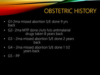 OBSTETRIC HISTORY
• G1-2ma missed abortion S/E done 9 yrs
back
• G2- 2ma MTP done i/v/o h/o antimalarial
drugs taken 8 years back
• G3 - 2ma missed abortion S/E done 2 years
back
• G4 - 2ma missed abortion S/E done 1 1/2
years back
• G5 - PP
 