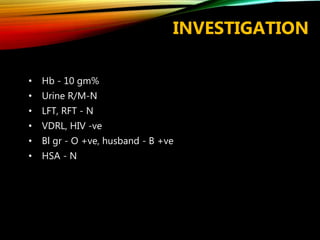INVESTIGATION
• Hb - 10 gm%
• Urine R/M-N
• LFT, RFT - N
• VDRL, HIV -ve
• Bl gr - O +ve, husband - B +ve
• HSA - N
 