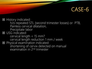 CASE-6
 History indicated:
h/o repeated STL (second trimester losses) or PTB,
Painless cervical dilatation,
Precipitate labor
 USG indicated:
cervical length < 15 mm?
cervical length reduction 1 mm / week
 Physical examination indicated:
shortening of cervix detected on manual
examination in 2nd trimester
 