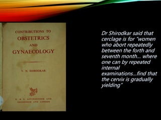 Dr Shirodkar said that
cerclage is for “women
who abort repeatedly
between the forth and
seventh month… where
one can by repeated
internal
examinations…find that
the cervix is gradually
yielding”
 