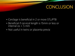 CONCLUSION
• Cerclage is beneficial in 2 or more STL/PTB
• Beneficial if cervical length is 15mm or less or
internal os > 5 mm
• Not useful in twins or placenta previa
 