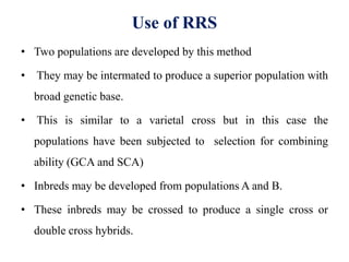 Use of RRS
• Two populations are developed by this method
• They may be intermated to produce a superior population with
broad genetic base.
• This is similar to a varietal cross but in this case the
populations have been subjected to selection for combining
ability (GCA and SCA)
• Inbreds may be developed from populations A and B.
• These inbreds may be crossed to produce a single cross or
double cross hybrids.
 