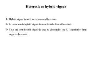 Heterosis or hybrid vigour
 Hybrid vigour is used as synonym of heterosis.
 In other words hybrid vigour is manifested effect of heterosis.
 Thus the term hybrid vigour is used to distinguish the F1 superiority from
negative heterosis.
 