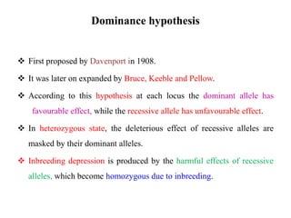 Dominance hypothesis
 First proposed by Davenport in 1908.
 It was later on expanded by Bruce, Keeble and Pellow.
 According to this hypothesis at each locus the dominant allele has
favourable effect, while the recessive allele has unfavourable effect.
 In heterozygous state, the deleterious effect of recessive alleles are
masked by their dominant alleles.
 Inbreeding depression is produced by the harmful effects of recessive
alleles, which become homozygous due to inbreeding.
 