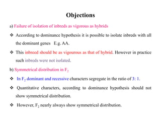 Objections
a) Failure of isolation of inbreds as vigorous as hybrids
 According to dominance hypothesis it is possible to isolate inbreds with all
the dominant genes E.g. AA.
 This inbreed should be as vigourous as that of hybrid. However in practice
such inbreds were not isolated.
b) Symmetrical distribution in F2
 In F2 dominant and recessive characters segregate in the ratio of 3: 1.
 Quantitative characters, according to dominance hypothesis should not
show symmetrical distribution.
 However, F2 nearly always show symmetrical distribution.
 