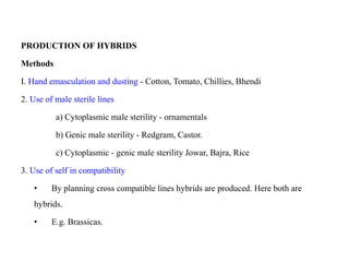 PRODUCTION OF HYBRIDS
Methods
I. Hand emasculation and dusting - Cotton, Tomato, Chillies, Bhendi
2. Use of male sterile lines
a) Cytoplasmic male sterility - ornamentals
b) Genic male sterility - Redgram, Castor.
c) Cytoplasmic - genic male sterility Jowar, Bajra, Rice
3. Use of self in compatibility
• By planning cross compatible lines hybrids are produced. Here both are
hybrids.
• E.g. Brassicas.
 