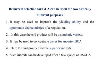 Recurrent selection for GCA can be used for two basically
different purposes.
1. It may be used to improve the yielding ability and the
agronomic characteristics of a population.
2. In this case the end product will be a synthetic variety.
3. It may be used to concentrate genes for superior GCA.
4. Here the end product will be superior inbreds.
5. Such inbreds can be developed after a few cycles of RSGCA
 