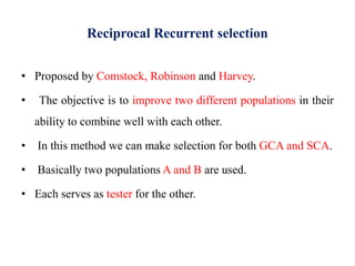 Reciprocal Recurrent selection
• Proposed by Comstock, Robinson and Harvey.
• The objective is to improve two different populations in their
ability to combine well with each other.
• In this method we can make selection for both GCA and SCA.
• Basically two populations A and B are used.
• Each serves as tester for the other.
 