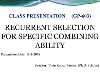RECURRENT SELECTION
FOR SPECIFIC COMBINING
ABILITY
Speaker: Vipin Kumar Pandey (Ph.D. Scholar)
CLASS PRESENTATION (GP-603)
Presentation Date: 11-1-2018
 
