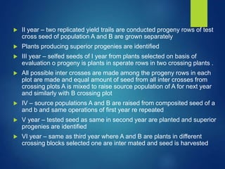  II year – two replicated yield trails are conducted progeny rows of test
cross seed of population A and B are grown separately
 Plants producing superior progenies are identified
 III year – selfed seeds of I year from plants selected on basis of
evaluation o progeny is plants in sperate rows in two crossing plants .
 All possible inter crosses are made among the progeny rows in each
plot are made and equal amount of seed from all inter crosses from
crossing plots A is mixed to raise source population of A for next year
and similarly with B crossing plot
 IV – source populations A and B are raised from composited seed of a
and b and same operations of first year re repeated
 V year – tested seed as same in second year are planted and superior
progenies are identified
 VI year – same as third year where A and B are plants in different
crossing blocks selected one are inter mated and seed is harvested
 
