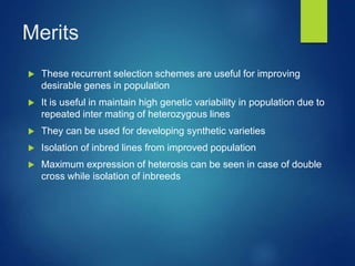 Merits
 These recurrent selection schemes are useful for improving
desirable genes in population
 It is useful in maintain high genetic variability in population due to
repeated inter mating of heterozygous lines
 They can be used for developing synthetic varieties
 Isolation of inbred lines from improved population
 Maximum expression of heterosis can be seen in case of double
cross while isolation of inbreeds
 