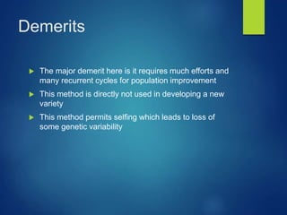 Demerits
 The major demerit here is it requires much efforts and
many recurrent cycles for population improvement
 This method is directly not used in developing a new
variety
 This method permits selfing which leads to loss of
some genetic variability
 