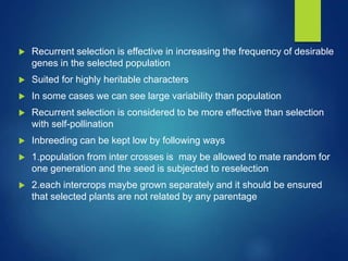  Recurrent selection is effective in increasing the frequency of desirable
genes in the selected population
 Suited for highly heritable characters
 In some cases we can see large variability than population
 Recurrent selection is considered to be more effective than selection
with self-pollination
 Inbreeding can be kept low by following ways
 1.population from inter crosses is may be allowed to mate random for
one generation and the seed is subjected to reselection
 2.each intercrops maybe grown separately and it should be ensured
that selected plants are not related by any parentage
 