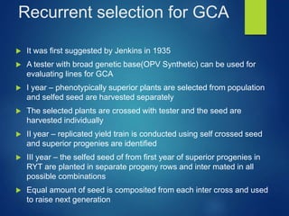 Recurrent selection for GCA
 It was first suggested by Jenkins in 1935
 A tester with broad genetic base(OPV Synthetic) can be used for
evaluating lines for GCA
 I year – phenotypically superior plants are selected from population
and selfed seed are harvested separately
 The selected plants are crossed with tester and the seed are
harvested individually
 II year – replicated yield train is conducted using self crossed seed
and superior progenies are identified
 III year – the selfed seed of from first year of superior progenies in
RYT are planted in separate progeny rows and inter mated in all
possible combinations
 Equal amount of seed is composited from each inter cross and used
to raise next generation
 