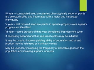 IV year – composited seed are planted phenotypically superior plants
are selected selfed and intermated with a tester and harvested
individually
V year – test crossed seed are plants in sperate progeny rows superior
progeny are identified
VI year – same process of third year completes first recurrent cycle
If necessary second and third recurrent cycles may be initiated
It may be used to improve yielding ability of population and at end
product may be released as synthetic variety
May be useful for increasing the frequency of desirable genes in the
population and isolating superior inbreeds
 