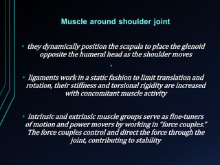 Muscle around shoulder joint 
• they dynamically position the scapula to place the glenoid 
opposite the humeral head as the shoulder moves 
• 
• ligaments work in a static fashion to limit translation and 
rotation, their stiffness and torsional rigidity are increased 
with concomitant muscle activity 
• intrinsic and extrinsic muscle groups serve as fine-tuners 
of motion and power movers by working in “force couples.” 
The force couples control and direct the force through the 
joint, contributing to stability 
 