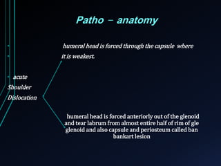 Patho - anatomy 
• humeral head is forced through the capsule where 
• it is weakest. 
• acute 
Shoulder 
Dislocation 
humeral head is forced anteriorly out of the glenoid 
and tear labrum from almost entire half of rim of gle 
glenoid and also capsule and periosteumcalled ban 
bankart lesion 
 