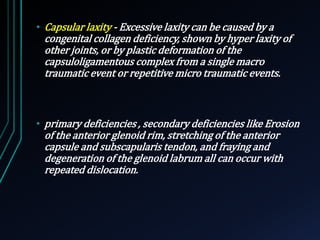 • Capsular laxity - Excessive laxity can be caused by a 
congenital collagen deficiency, shown by hyper laxity of 
other joints, or by plastic deformation of the 
capsuloligamentous complex from a single macro 
traumatic event or repetitive micro traumatic events. 
• primary deficiencies , secondary deficiencies like Erosion 
of the anterior glenoid rim, stretching of the anterior 
capsule and subscapularis tendon, and fraying and 
degeneration of the glenoid labrum all can occur with 
repeated dislocation. 
 